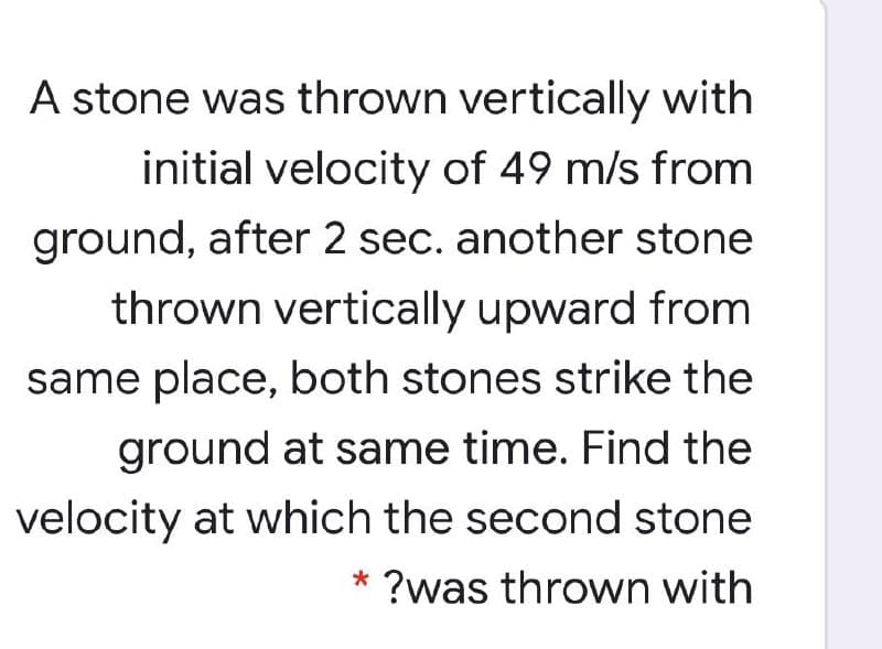 A stone was thrown vertically with
initial velocity of 49 m/s from
ground, after 2 sec. another stone
thrown vertically upward from
same place, both stones strike the
ground at same time. Find the
velocity at which the second stone
* ?was thrown with
