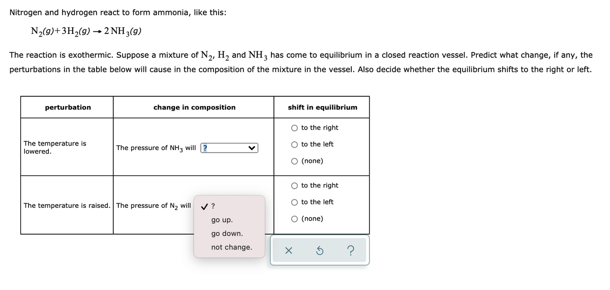 Nitrogen and hydrogen react to form ammonia, like this:
N2(9)+3H,(9) → 2 NH 3(9)
The reaction is exothermic. Suppose a mixture of N,, H, and NH, has come to equilibrium in a closed reaction vessel. Predict what change, if any, the
perturbations in the table below will cause in the composition of the mixture in the vessel. Also decide whether the equilibrium shifts to the right or left.
perturbation
change in composition
shift in equilibrium
O to the right
The temperature is
lowered.
to the left
The pressure of NH3 will ?
O (none)
O to the right
O to the left
The temperature is raised. The pressure of N, will
V ?
go up.
O (none)
go down.
not change.
?
