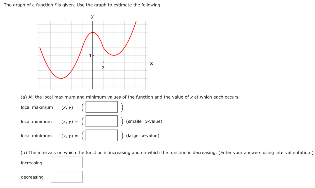 The graph of a function f is given. Use the graph to estimate the following.
y
1
X
(a) All the local maximum and minimum values of the function and the value of x at which each occurs.
local maximum
(х, у) %3D
local minimum
(х, у) %3D
(smaller x-value)
local minimum
(х, у) 3D
(larger x-value)
(b) The intervals on which the function is increasing and on which the function is decreasing. (Enter your answers using interval notation.)
increasing
decreasing
