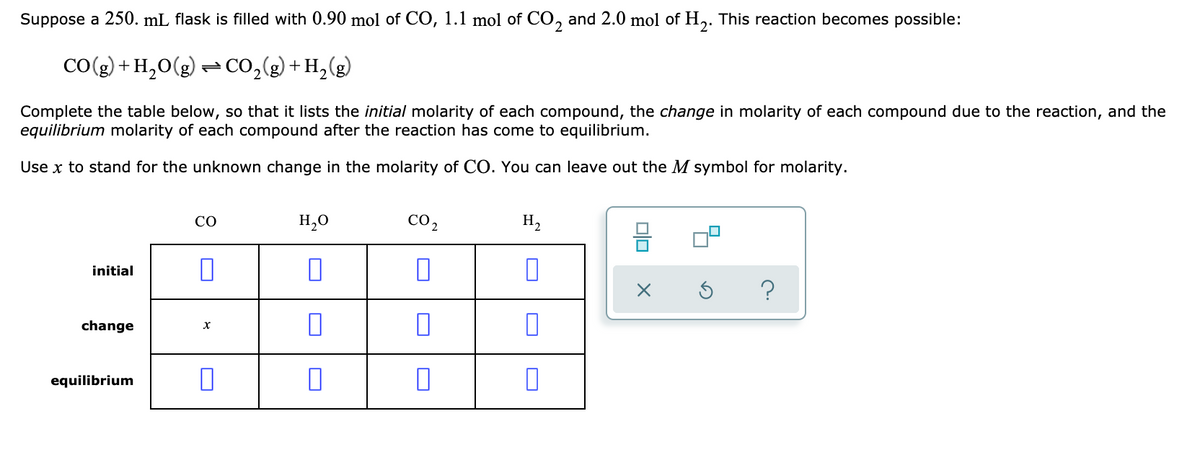 Suppose a 250. mL flask is filled with 0.90 mol of CO, 1.1 mol of CO, and 2.0 mol of H,. This reaction becomes possible:
2
CO(g) + H,0(g) = CO,(g) + H,(g)
Complete the table below, so that it lists the initial molarity of each compound, the change in molarity of each compound due to the reaction, and the
equilibrium molarity of each compound after the reaction has come to equilibrium.
Use x to stand for the unknown change in the molarity of CO. You can leave out the M symbol for molarity.
H,0
CO 2
H,
CO
믐 미
initial
change
equilibrium
