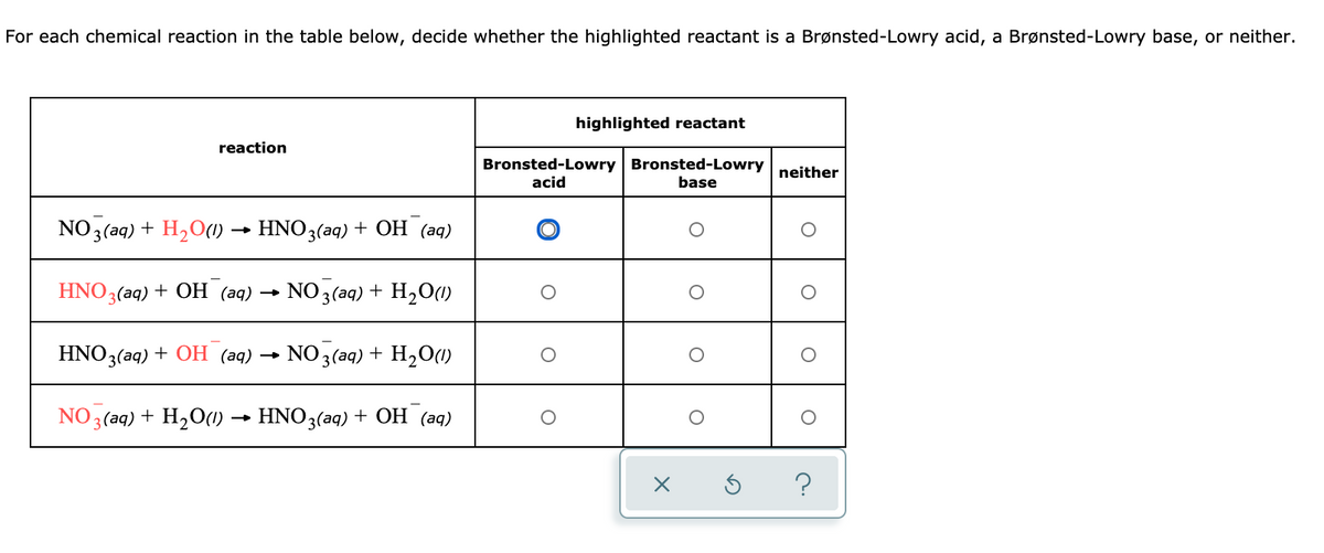 For each chemical reaction in the table below, decide whether the highlighted reactant is a Brønsted-Lowry acid, a Brønsted-Lowry base, or neither.
highlighted reactant
reaction
Bronsted-Lowry Bronsted-Lowry
neither
acid
base
NO3(aq) + H2O(0)
HNO3(aq) + OH (aq)
HNO3(aq) + OH (aq)
NO 3 (aq) + H2O1)
HNO3(aq) + OH (aq) →
NO 3 (aq) + H2O(1)
NO 3 (aq) + H2O(1)
HNO3(aq) + OH (aq)
