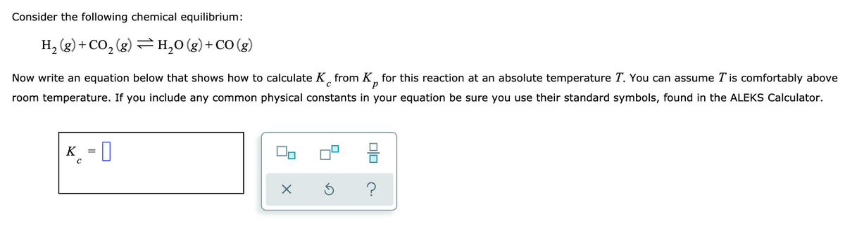 Consider the following chemical equilibrium:
H, (g) + CO, (g) H,0(g)+CO (g)
Now write an equation below that shows how to calculate K, from K, for this reaction at an absolute temperature T. You can assume T is comfortably above
room temperature. If you include any common physical constants in your equation be sure you use their standard symbols, found in the ALEKS Calculator.
K_ - 0
?
