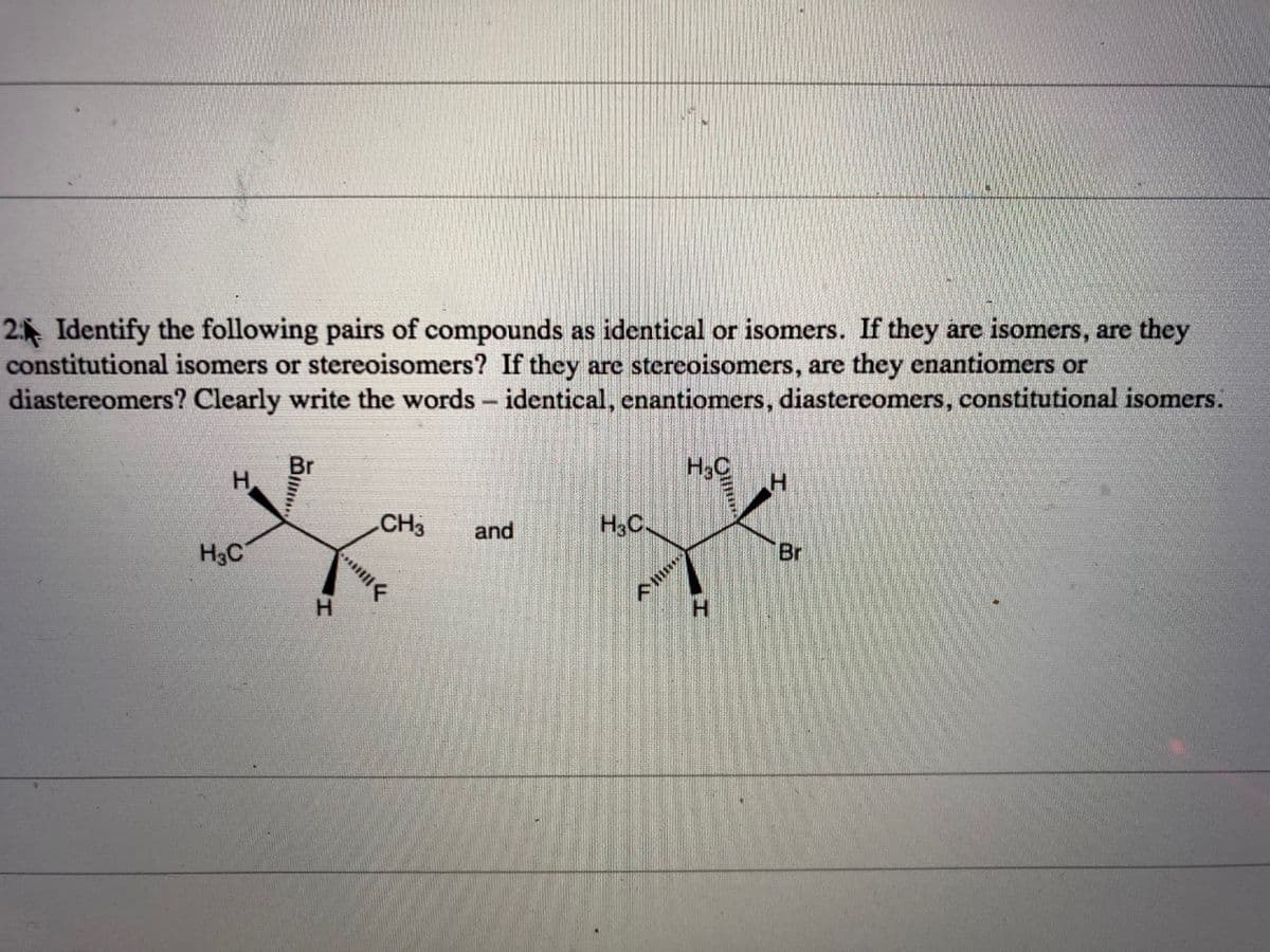 2 Identify the following pairs of compounds as identical or isomers. If they are isomers, are they
constitutional isomers or stereoisomers? If they are stereoisomers, are they enantiomers or
diastereomers? Clearly write the words- identical, enantiomers, diastereomers, constitutional isomers.
H3C
CH3
and
H3C.
H3C
Br
H.
