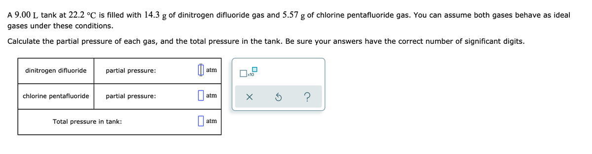 A 9.00 L tank at 22.2 °C is filled with 14.3 g of dinitrogen difluoride gas and 5.57 g of chlorine pentafluoride gas. You can assume both gases behave as ideal
gases under these conditions.
Calculate the partial pressure of each gas, and the total pressure in the tank. Be sure your answers have the correct number of significant digits.
dinitrogen difluoride
partial pressure:
atm
chlorine pentafluoride
partial pressure:
atm
Total pressure in tank:
atm
