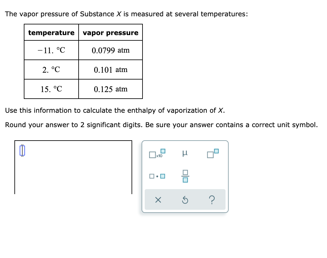 The vapor pressure of Substance X is measured at several temperatures:
temperature
vapor pressure
-11. °C
0.0799 atm
2. °C
0.101 atm
15. °C
0.125 atm
Use this information to calculate the enthalpy of vaporization of X.
Round your answer to 2 significant digits. Be sure your answer contains a correct unit symbol.
Ox10
?
