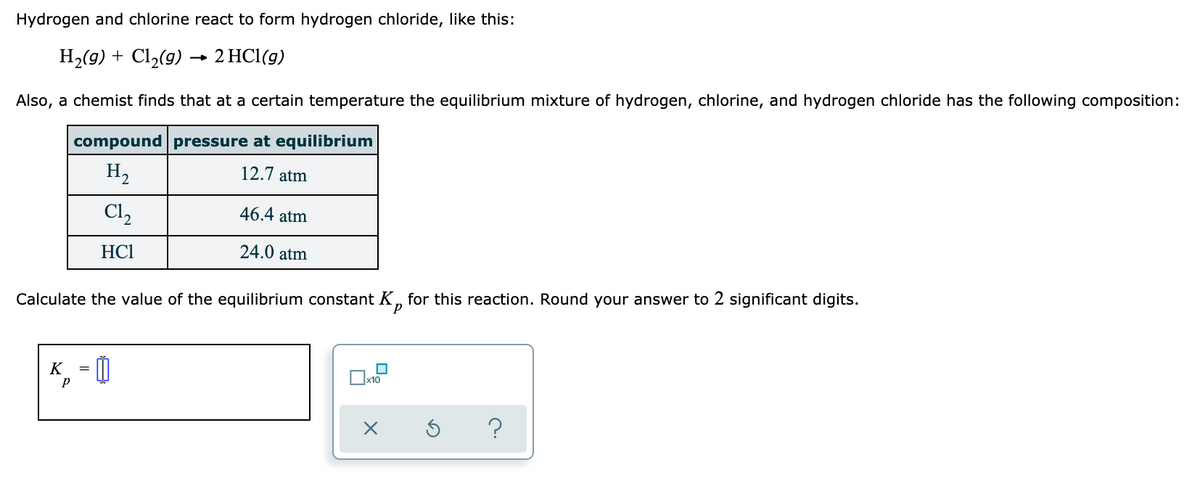 Hydrogen and chlorine react to form hydrogen chloride, like this:
H2(9) + Cl2(9) → 2 HCl(g)
Also, a chemist finds that at a certain temperature the equilibrium mixture of hydrogen, chlorine, and hydrogen chloride has the following composition:
compound pressure at equilibrium
H,
12.7 atm
Cl,
46.4 atm
HC1
24.0 atm
Calculate the value of the equilibrium constant K, for this reaction. Round your answer to 2 significant digits.
K
x10
?
