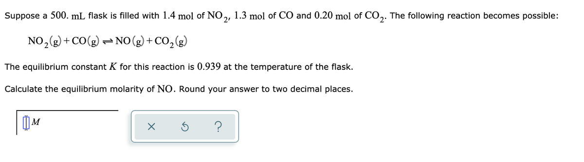 Suppose a 500. mL flask is filled with 1.4 mol of NO,, 1.3 mol of CO and 0.20 mol of CO,.
The following reaction becomes possible:
NO,(g) + CO(g) = NO(g) + CO,(g)
The equilibrium constant K for this reaction is 0.939 at the temperature of the flask.
Calculate the equilibrium molarity of NO. Round your answer to two decimal places.
?
