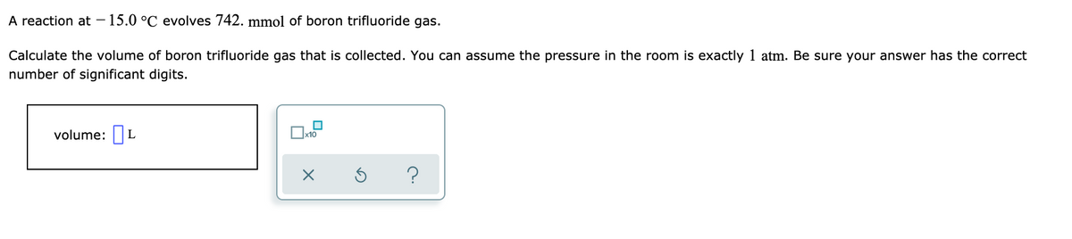 A reaction at – 15.0 °C evolves 742. mmol of boron trifluoride gas.
Calculate the volume of boron trifluoride gas that is collected. You can assume the pressure in the room is exactly 1 atm. Be sure your answer has the correct
number of significant digits.
volume:| L
x10
?
