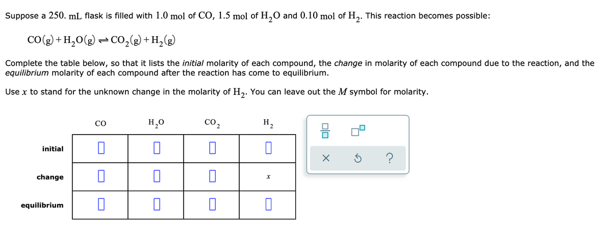 Suppose a 250. mL flask is filled with 1.0 mol of CO, 1.5 mol of H,O and 0.10 mol of H,. This reaction becomes possible:
2'
CO(g) + H,O(g) = CO,(g) + H,(g)
Complete the table below, so that it lists the initial molarity of each compound, the change in molarity of each compound due to the reaction, and the
equilibrium molarity of each compound after the reaction has come to equilibrium.
Use x to stand for the unknown change in the molarity of H,. You can leave out the M symbol for molarity.
H,0
co2
H2
CO
initial
change
equilibrium
O
