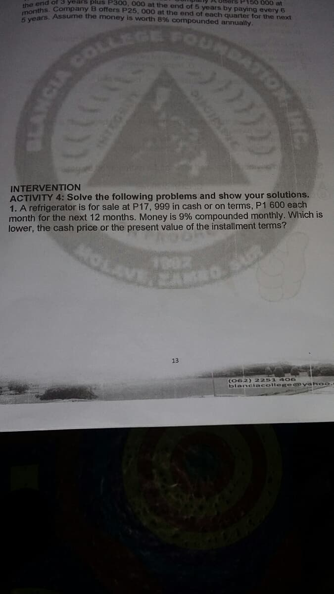 LEGE FOURDA
the aths. Company B oftfers P25, 000 at the end of each quarter for the next
Hoars, Assume the money is worth 8% compounded annually.
Na end of 3 years pius P300, 000 at the end of 5 years by paying every 6
A Offers P150 000 at
INTERVENTION
ACTIVITY 4: Solve the following problems and show your solutions.
1. A refrigerator is for sale at P17, 999 in cash or on terms, P1 600 each
month for the next 12 months. Money is 9% compounded monthly. Which is
lower, the cash price or the present value of the installment terms?
1902
EAM
13
(062) 2251 406
blanciacollege@yah oo.
BLANCIA
