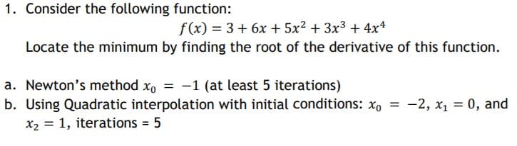 1. Consider the following function:
f(x) = 3+ 6x + 5x² + 3x3 + 4x*
Locate the minimum by finding the root of the derivative of this function.
a. Newton's method xo = -1 (at least 5 iterations)
b. Using Quadratic interpolation with initial conditions: x, = -2, x1 = 0, and
X2 = 1, iterations = 5
