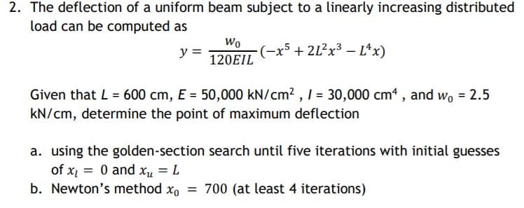 2. The deflection of a uniform beam subject to a linearly increasing distributed
load can be computed as
Wo
y =
(-x5 + 2L²×³ – L*x)
120EIL
Given that L = 600 cm, E = 50,000 kN/cm2,1 = 30,000 cm , and wo = 2.5
kN/cm, determine the point of maximum deflection
a. using the golden-section search until five iterations with initial guesses
of x1 = 0 and x,u = L
b. Newton's method xo = 700 (at least 4 iterations)

