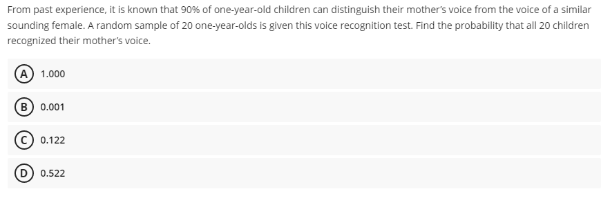 From past experience, it is known that 90% of one-year-old children can distinguish their mother's voice from the voice of a similar
sounding female. A random sample of 20 one-year-olds is given this voice recognition test. Find the probability that all 20 children
recognized their mother's voice.
(A) 1.000
B) 0.001
0.122
D) 0.522