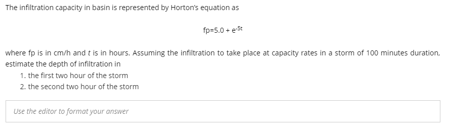 The infiltration capacity in basin is represented by Horton's equation as
fp=5.0 + e-St
where fp is in cm/h and t is in hours. Assuming the infiltration to take place at capacity rates in a storm of 100 minutes duration,
estimate the depth of infiltration in
1. the first two hour of the storm
2. the second two hour of the storm
Use the editor to format your answer