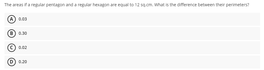 The areas if a regular pentagon and a regular hexagon are equal to 12 sq.cm. What is the difference between their perimeters?
(A) 0.03
B) 0.30
0.02
(D) 0.20