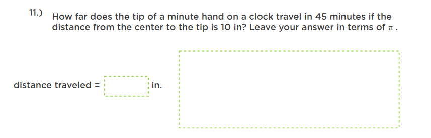 11.)
How far does the tip of a minute hand on a clock travel in 45 minutes if the
distance from the center to the tip is 10 in? Leave your answer in terms of a.
distance traveled =
; in.
