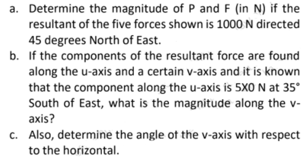 a. Determine the magnitude of P and F (in N) if the
resultant of the five forces shown is 1000 N directed
45 degrees North of East.
b. If the components of the resultant force are found
along the u-axis and a certain v-axis and it is known
that the component along the u-axis is 5X0 N at 35°
South of East, what is the magnitude along the v-
axis?
c. Also, determine the angle of the v-axis with respect
to the horizontal.
