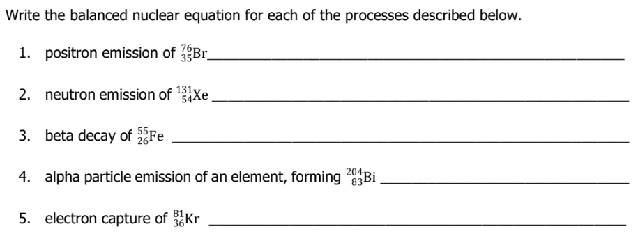 Write the balanced nuclear equation for each of the processes described below.
1. positron emission of Br
131y
2. neutron emission of 12 Xe
54Хe
3. beta decay of Fe
4. alpha particle emission of an element, forming 83B.
204
5. electron capture of Kr
