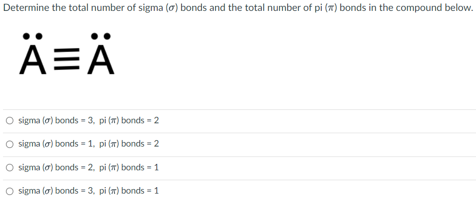 Determine the total number of sigma (ơ) bonds and the total number of pi (7) bonds in the compound below.
A=
EA
O sigma (o) bonds = 3, pi (T) bonds = 2
O sigma (o) bonds = 1, pi (7) bonds = 2
O sigma (o) bonds = 2, pi (7T) bonds = 1
O sigma (o) bonds = 3, pi (7) bonds = 1
%3D
