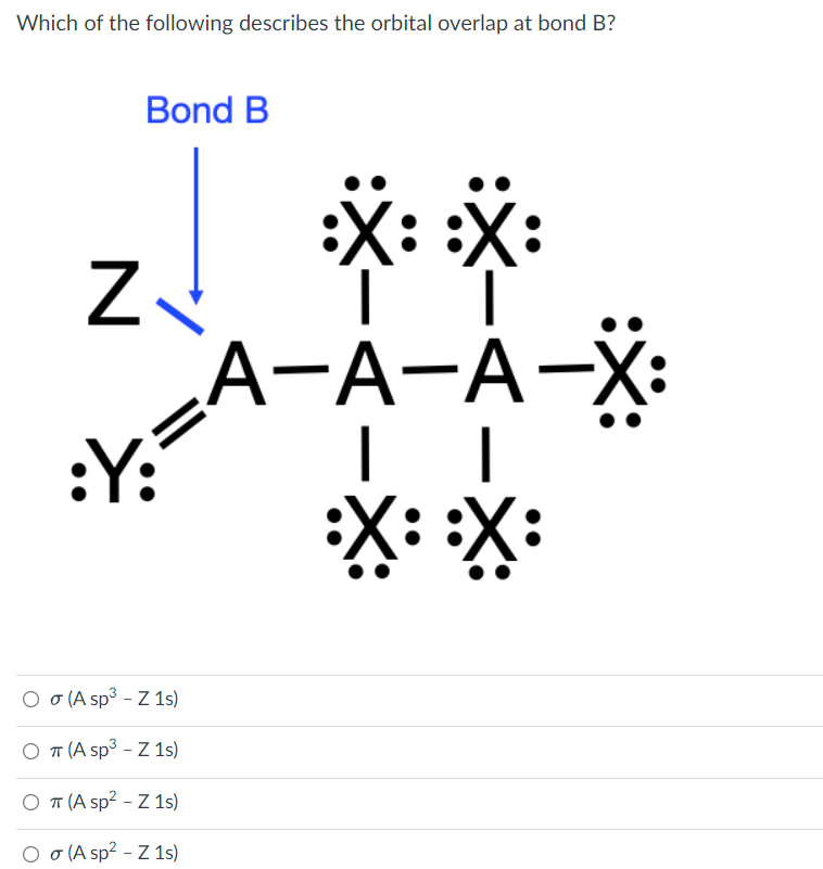 Which of the following describes the orbital overlap at bond B?
Bond B
*: *:
Z.
シ=
А-А-А-X:
:Y:
X:*:
Ο σAsp3 - 1)
Ο Τ Asp3-7 15)
O T (A sp? - Z 1s)
O o (A sp2 - Z 1s)
