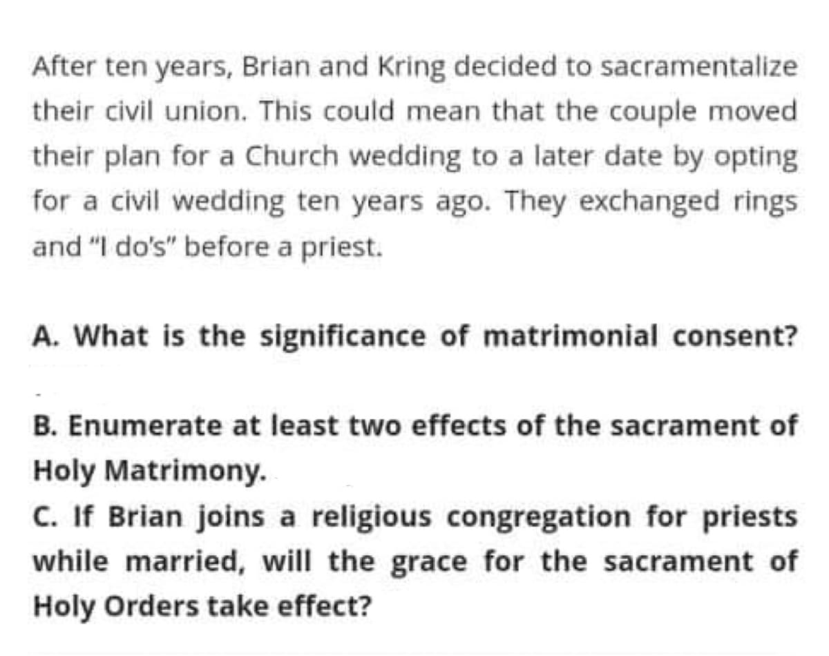 After ten years, Brian and Kring decided to sacramentalize
their civil union. This could mean that the couple moved
their plan for a Church wedding to a later date by opting
for a civil wedding ten years ago. They exchanged rings
and "I do's" before a priest.
A. What is the significance of matrimonial consent?
B. Enumerate at least two effects of the sacrament of
Holy Matrimony.
C. If Brian joins a religious congregation for priests
while married, will the grace for the sacrament of
Holy Orders take effect?
