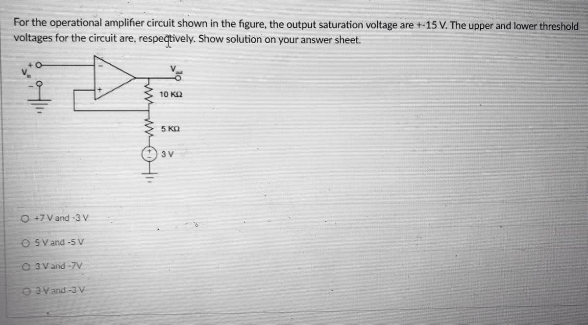 For the operational amplifier circuit shown in the figure, the output saturation voltage are +-15 V. The upper and lower threshold
voltages for the circuit are, respeqtively. Show solution on your answer sheet.
10 KQ
5 KO
3 V
O +7V and -3 V
O 5V and -5 V
O 3 V and -7V
O 3V and -3V
