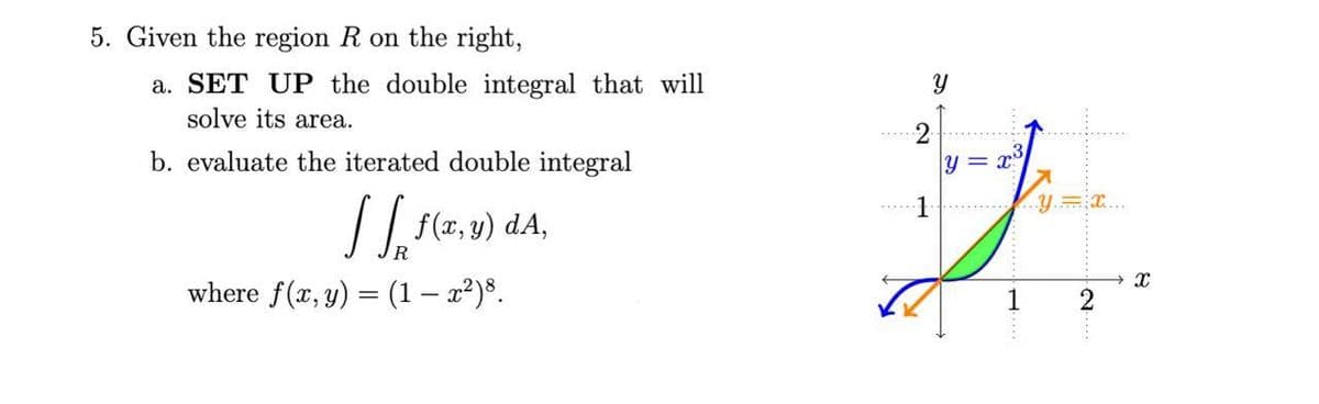 5. Given the region R on the right,
a. SET UP the double integral that will
solve its area.
b. evaluate the iterated double integral
(z, v) dA,
R
where f(x, y) = (1 – x²)³.
1
