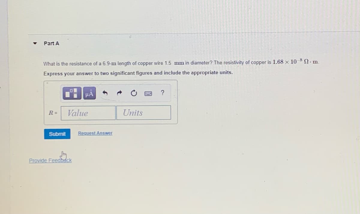 Part A
What is the resistance of a 6.9-m length of copper wire 1.5 mm in diameter? The resistivity of copper is 1.68 x 10-8 · m.
Express your answer to two significant figures and include the appropriate units.
HA
R=
Value
Units
Submit
Request Answer
Provide Feedback
