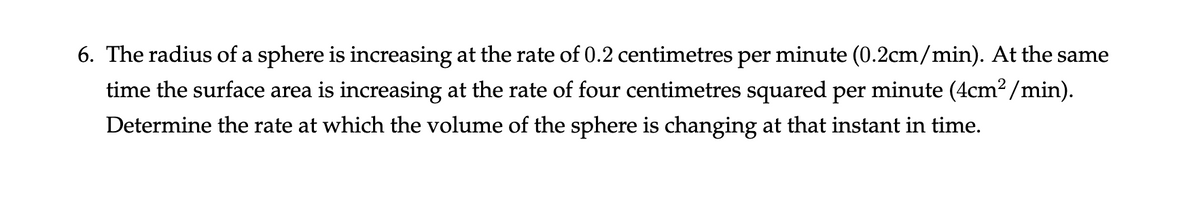 6. The radius of a sphere is increasing at the rate of 0.2 centimetres per minute (0.2cm/min). At the same
time the surface area is increasing at the rate of four centimetres squared per minute (4cm²/min).
Determine the rate at which the volume of the sphere is changing at that instant in time.