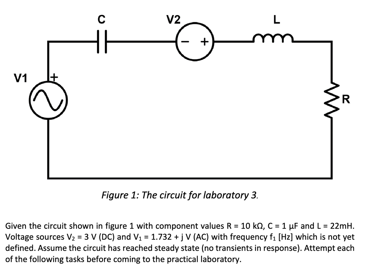 V1
C
HH
V2
+
Figure 1: The circuit for laboratory 3.
L
m
W
R
Given the circuit shown in figure 1 with component values R = 10 kN, C = 1 µF and L = 22mH.
Voltage sources V₂ = 3 V (DC) and V₁ 1.732 +j V (AC) with frequency f₁ [Hz] which is not yet
defined. Assume the circuit has reached steady state (no transients in response). Attempt each
of the following tasks before coming to the practical laboratory.