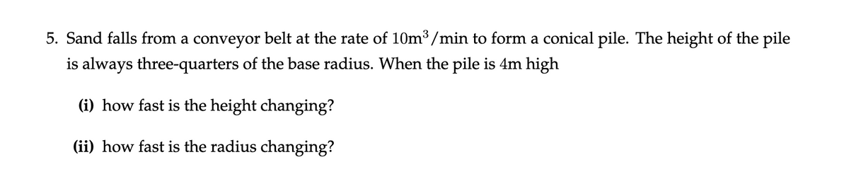 5. Sand falls from a conveyor belt at the rate of 10m³/min to form a conical pile. The height of the pile
is always three-quarters of the base radius. When the pile is 4m high
(i) how fast is the height changing?
(ii) how fast is the radius changing?