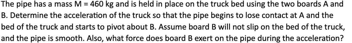 The pipe has a mass M = 460 kg and is held in place on the truck bed using the two boards A and
B. Determine the acceleration of the truck so that the pipe begins to lose contact at A and the
bed of the truck and starts to pivot about B. Assume board B will not slip on the bed of the truck,
and the pipe is smooth. Also, what force does board B exert on the pipe during the acceleration?