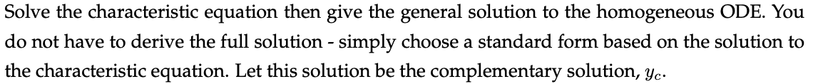 Solve the characteristic equation then give the general solution to the homogeneous ODE. You
do not have to derive the full solution - simply choose a standard form based on the solution to
the characteristic equation. Let this solution be the complementary solution, yc.