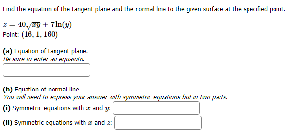 Find the equation of the tangent plane and the normal line to the given surface at the specified point.
40/ry7 n(y)
Point: (16, 1, 160)
(a) Equation of tangent plane.
Be sure to enter an equaiotn.
(b) Equation of normal line.
You will need to express your answer with symmetric equations but in two parts.
(i) Symmetric equations with
and y:
and z
(ii) Symmetric equations with
