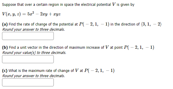 Suppose that over a certain region in space the electrical potential V is given by
V(x, y, z) = 52 - 2ry + xyz
(a) Find the rate of change of the potential at P( - 2, 1, -1) in the direction of (3, 1, - 2)
Round your answer to three decimals.
(b) Find a unit vector in the direction of maximum increase of V at point P( - 2,1, - 1)
Round your value(s) to three decimals.
(c) What is the maximum rate of change of V at P - 2,1, -1)
Round your answer to three decimals.
