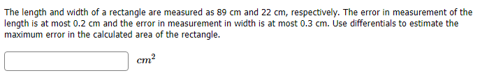 The length and width of a rectangle are measured as 89 cm and 22 cm, respectively. The error in measurement of the
lenqth is at most 0.2 cm and the error in measurement in width is at most 0.3 cm. Use differentials to estimate the
maximum error in the calculated area of the rectangle.
cm2
