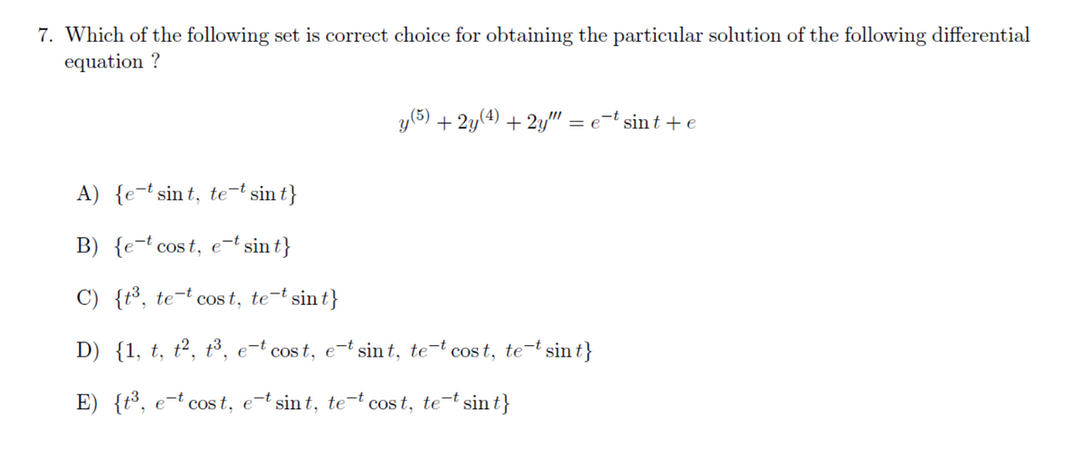 7. Which of the following set is correct choice for obtaining the particular solution of the following differential
equation ?
y(5) + 2y(4) + 2y" = e=t sin t + e
A) {e-t sin t, te-t sin t}
B) {e-t cos t, e-t sin t}
C) {t³, te-t cos t, te-t sin t}
D) {1, t, t², t³, e-t cos t, e-t sin t, te-t cos t, te-t sin t}
E) {t³, e-t cos t, e-t sin t, te-t cos t, te-t sin t}
