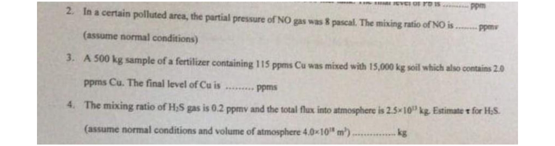EVEI OF rO IS .. Ppm
2. In a certain polluted area, the partial pressure of NO gas was 8 pascal. The mixing ratio of NO is . ppm
(assume normal conditions)
3. A 500 kg sample of a fertilizer containing 115 ppms Cu was mixed with 15,000 kg soil which also contains 2.0
ppms Cu. The final level of Cu is ........ Ppms
4. The mixing ratio of H,S gas is 0.2 ppmv and the total flux into atmosphere is 2.5x10" kg. Estimate r for H;S.
(assume normal conditions and volume of atmosphere 4.0x10"m').
kg
