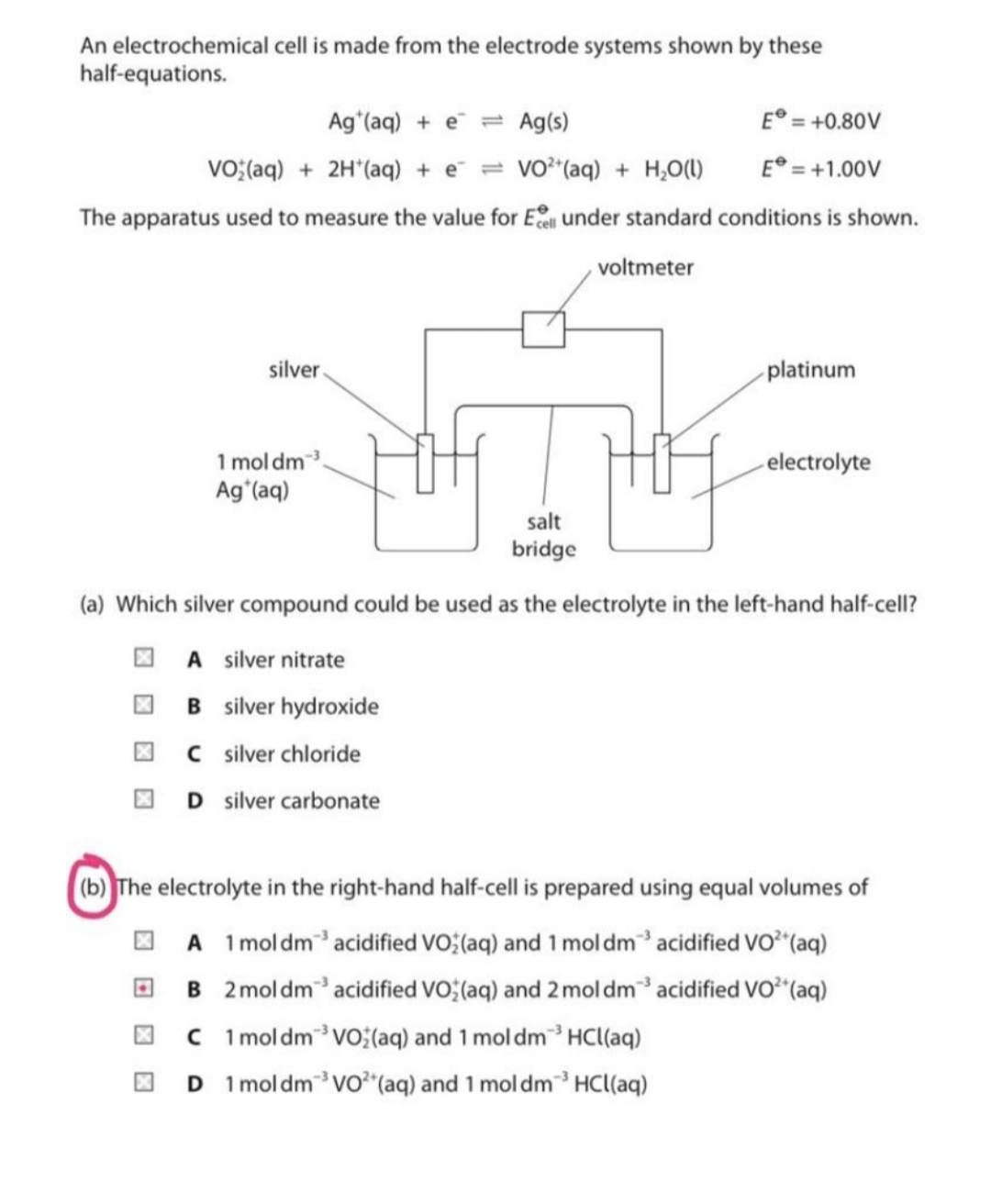 An electrochemical cell is made from the electrode systems shown by these
half-equations.
Ag (aq) + e = Ag(s)
E° = +0.80V
VO;(aq) + 2H*(aq) + e¯ = vo²(aq) + H,O(1)
E° = +1.00V
The apparatus used to measure the value for E under standard conditions is shown.
voltmeter
silver
platinum
1 mol dm3
Ag'(aq)
electrolyte
salt
bridge
(a) Which silver compound could be used as the electrolyte in the left-hand half-cell?
O A silver nitrate
I B silver hydroxide
O C silver chloride
D silver carbonate
(b) The electrolyte in the right-hand half-cell is prepared using equal volumes of
O A 1moldmacidified VO; (aq) and 1 mol dm acidified vo (aq)
O B 2moldm acidified VO (aq) and 2 mol dm acidified vo*"(aq)
O C 1 moldmVo(aq) and 1 mol dm³HCl(aq)
O D 1moldmvo*"(aq) and 1 mol dm³ HCl(aq)
