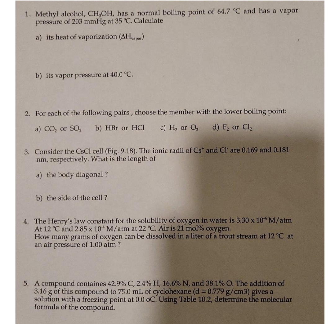 1. Methyl alcohol, CH,OH, has a normal boiling point of 64.7 °C and has a vapor
pressure of 203 mmHg at 35 °C. Calculate
a) its heat of vaporization (AHapor)
b) its vapor pressure at 40.0 °C.
2. For each of the following pairs , choose the member with the lower boiling point:
a) CO, or SO2
b) HBr or HCI
c) H, or O,
d) F, or Cl
3. Consider the CsCl cell (Fig. 9.18). The ionic radii of Cs* and Cl are 0.169 and 0.181
nm, respectively. What is the length of
a) the body diagonal ?
b) the side of the cell ?
4. The Henry's law constant for the solubility of oxygen in water is 3.30 x 10 M/atm
At 12 °C and 2.85 x 10 M/atm at 22 °C. Air is 21 mol% oxygen.
How many grams of oxygen can be dissolved in a liter of a trout stream at 12 °C at
an air pressure of 1.00 atm ?
5. A compound containes 42.9% C, 2.4% H, 16.6% N, and 38.1% O. The addition of
3.16 g of this compound to 75.0 mL of cyclohexane (d = 0.779 g/cm3) gives a
solution with a freezing point at 0.0 oC. Using Table 10.2, determine the molecular
formula of the compound.
