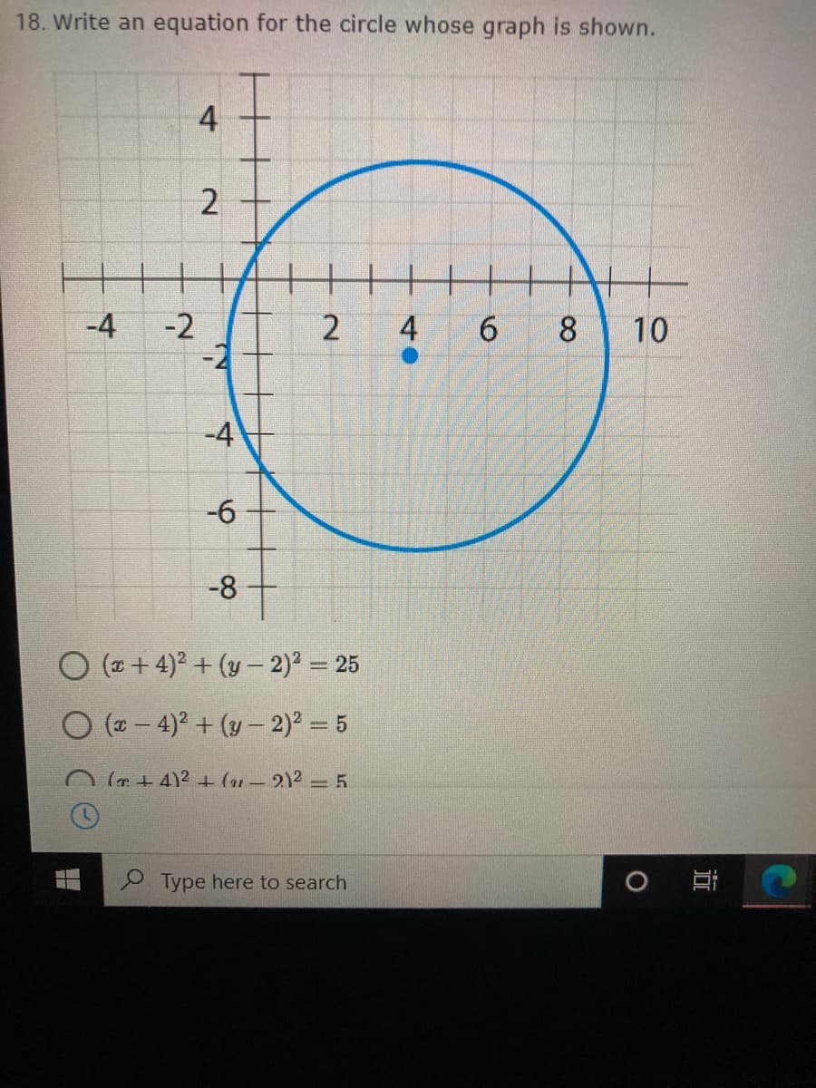 18. Write an equation for the circle whose graph is shown.
4
-4
-2
4
8
10
-4
-6
-8
O (a + 4)2 + (y- 2)2 = 25
O (a - 4)? + (y- 2) = 5
O (+ 4)2 + (1-2)2 = 5
Type here to search
近
2.
2)

