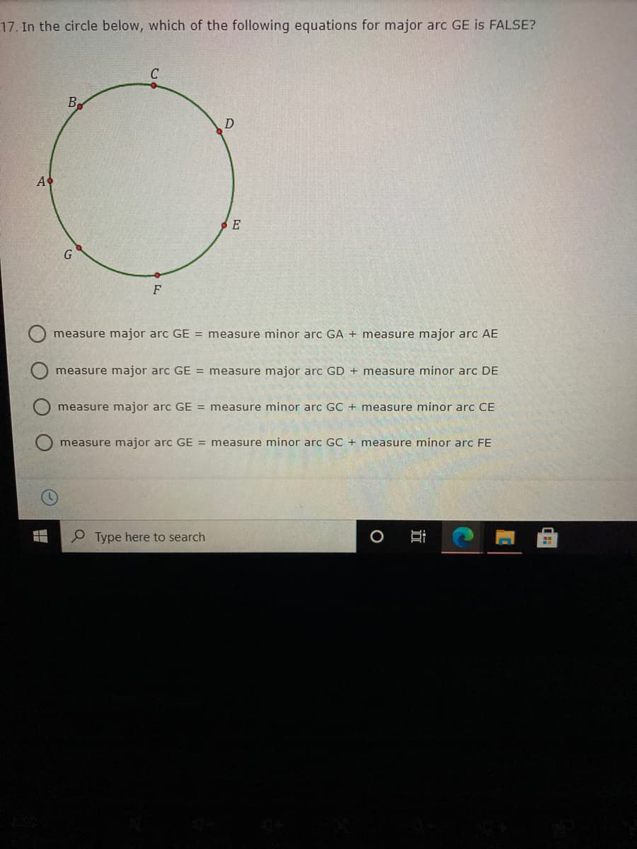 17. In the circle below, which of the following equations for major arc GE is FALSE?
A
E
G
F
measure major arc GE = measure minor arc GA + measure major arc AE
measure major arc GE = measure major arc GD + measure minor arc DE
measure major arc GE = measure minor arc GC + measure minor arc CE
measure major arc GE = measure minor arc GC + measure minor arc FE
P Type here to search
