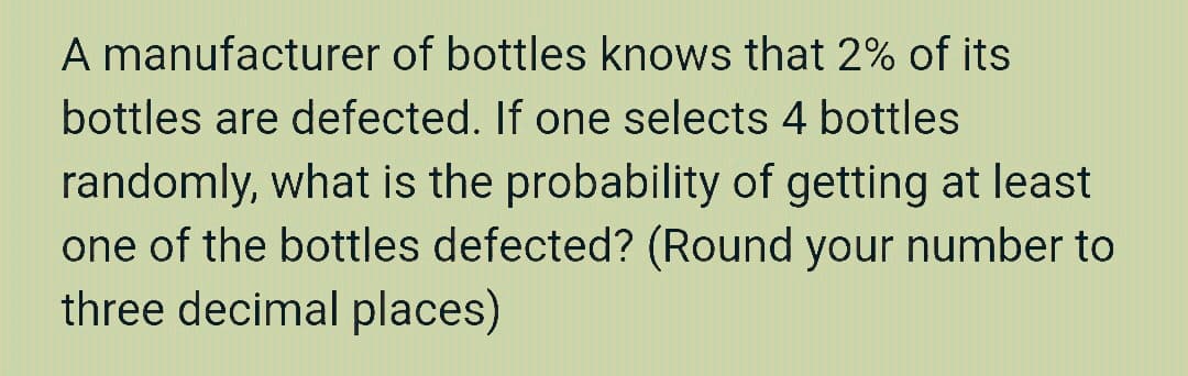 A manufacturer of bottles knows that 2% of its
bottles are defected. If one selects 4 bottles
randomly, what is the probability of getting at least
one of the bottles defected? (Round your number to
three decimal places)

