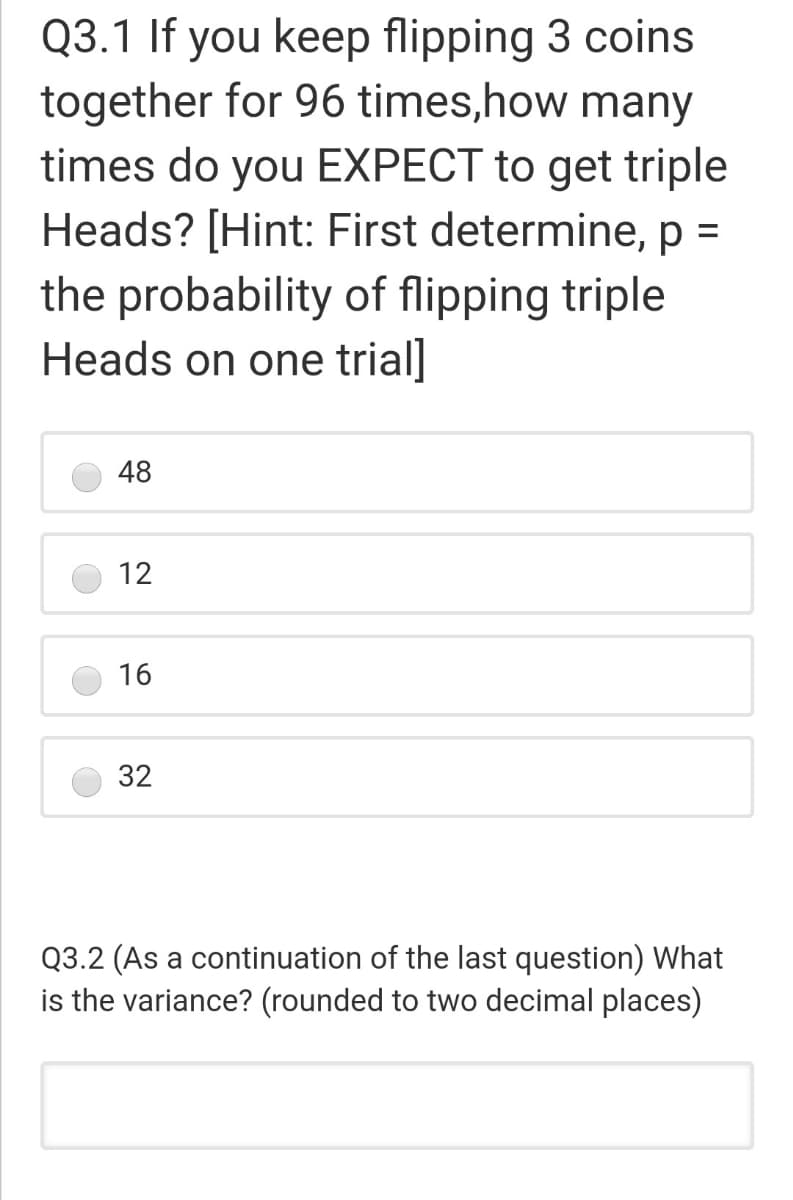 Q3.1 If you keep flipping 3 coins
together for 96 times,how many
times do you EXPECT to get triple
Heads? [Hint: First determine, p =
the probability of flipping triple
Heads on one trial]
48
12
16
32
Q3.2 (As a continuation of the last question) What
is the variance? (rounded to two decimal places)
