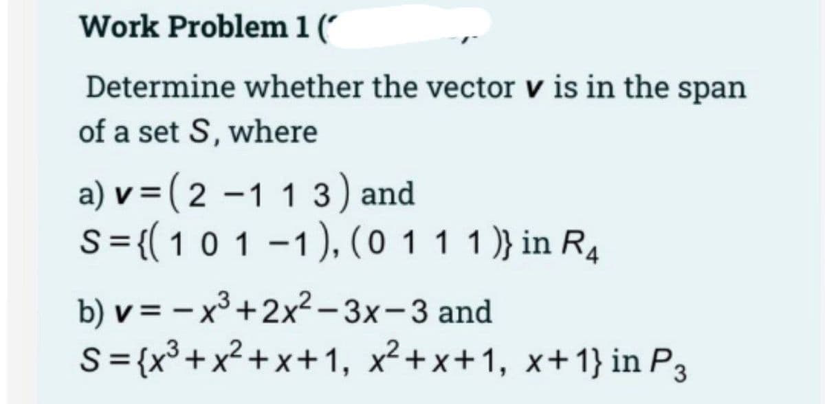 Work Problem 1 (
Determine whether the vector v is in the span
of a set S, where
a) v = ( 2 –1 1 3) and
S ={(10 1 -1), (0 11 1)} in R4
%3D
|
b) v = – x³ +2x2 - 3x-3 and
S={x³+x² + x+1, x²+x+1, x+1} in P3
