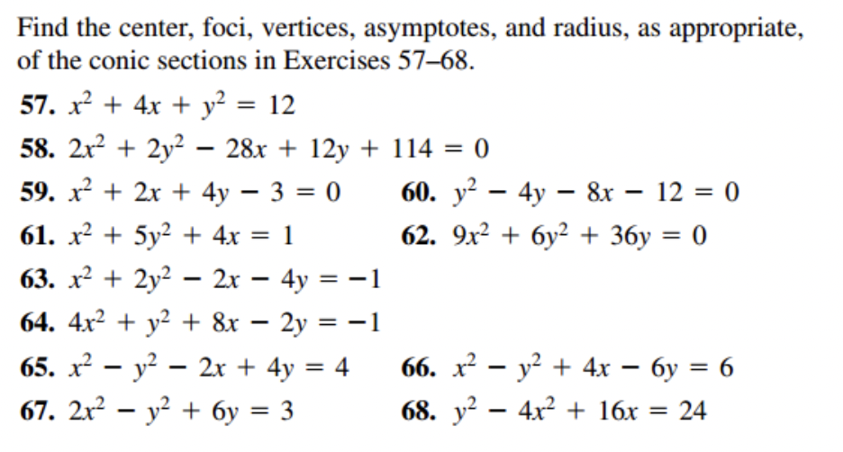 Find the center, foci, vertices, asymptotes, and radius, as appropriate,
of the conic sections in Exercises 57-68.
57. x² + 4x + y² = 12
58. 2x² + 2y² 28x+12y + 114 = 0
59. x² + 2x + 4y - 3 = 0
61. x² + 5y² + 4x = 1
63. x² + 2y² - 2x - 4y = -1
64. 4x² + y² + 8x - 2y = -1
65. x² - y² - 2x + 4y = 4
67. 2x² − y² + 6y = 3
-
-
60. y² - 4y - 8x - 12 = 0
62. 9x² + 6y² + 36y = 0
66. x² - y² + 4x - 6y = 6
68. y² - 4x² + 16x = 24
