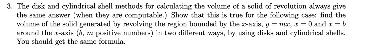 3. The disk and cylindrical shell methods for calculating the volume of a solid of revolution always give
the same answer (when they are computable.) Show that this is true for the following case: find the
volume of the solid generated by revolving the region bounded by the x-axis, y = mx, x =
around the x-axis (b, m positive numbers) in two different ways, by using disks and cylindrical shells.
You should get the same formula.
0 and x =
