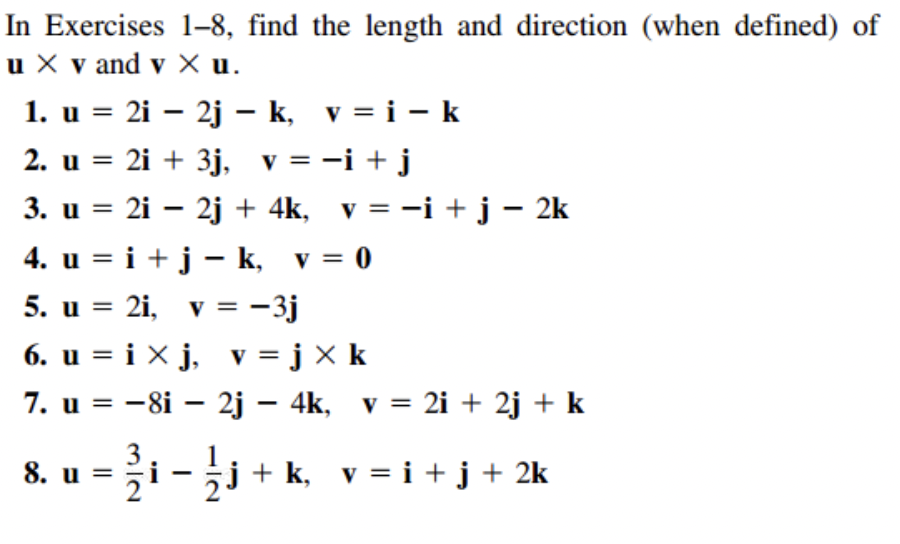 In Exercises 1-8, find the length and direction (when defined) of
u X v and v X u.
1. u = 2i – 2j – k, v = i – k
2. u = 2i + 3j, v = -i + j
3. u = 2i – 2j + 4k, v = -i + j – 2k
%3D
V
4. u = i + j - k, v = 0
5. u = 2i, v = -3j
6. u = i X j, v = j X k
7. u = -8i – 2j – 4k, v = 2i + 2j + k
||
V
%3D
3
8. u = ži -j + k, v = i +j+ 2k
