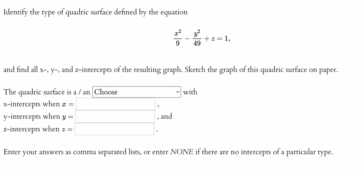 Identify the
type
of quadric surface defined by the equation
y?
+ z = 1,
49
x2
9.
and find all x-, y-, and z-intercepts of the resulting graph. Sketch the graph of this quadric surface on paper.
The quadric surface is a / an Choose
- with
x-intercepts when x =
y-intercepts when y =
z-intercepts when z =
and
Enter your answers as comma separated lists, or enter NONE if there are no intercepts of a particular type.

