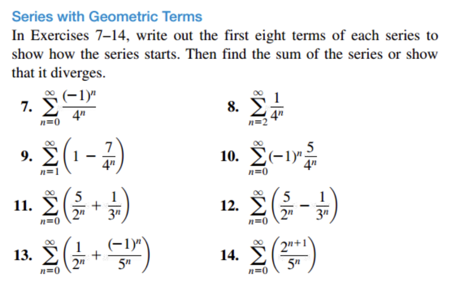 Series with Geometric Terms
In Exercises 7–14, write out the first eight terms of each series to
show how the series starts. Then find the sum of the series or show
that it diverges.
€ (−1)"
4"
7. Σ
n=0
9.
5
Σ(1-1)
°nd (2 + 3)
Σ(1-5)
13. Σ
8.
n=2
4n
10. Σ(-1)".
n=0
14.
5
1 Σ(4-4)
12.
3n
n=0
Σ(5)